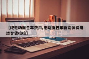 【纯电动面包车费用,电动面包车新能源费用适合货拉拉】