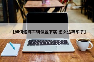【如何追踪车辆位置下载,怎么追踪车子】