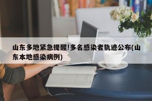 山东多地紧急提醒!多名感染者轨迹公布(山东本地感染病例)
