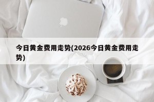 今日黄金费用走势(2026今日黄金费用走势)