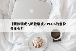 【新款瑞虎7,新款瑞虎7 PLUS的售价是多少?】