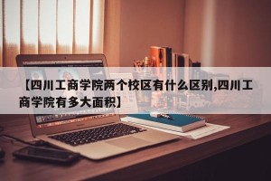 【四川工商学院两个校区有什么区别,四川工商学院有多大面积】