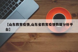 【山东教育疫情,山东省教育疫情数据分析平台】