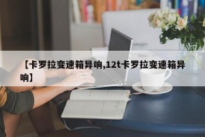 【卡罗拉变速箱异响,12t卡罗拉变速箱异响】