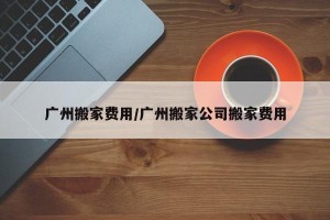 广州搬家费用/广州搬家公司搬家费用