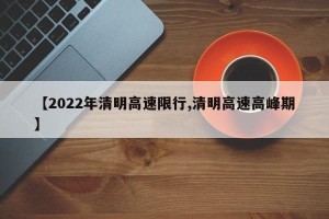 【2022年清明高速限行,清明高速高峰期】