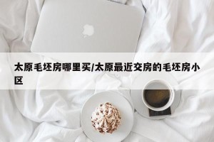 太原毛坯房哪里买/太原最近交房的毛坯房小区