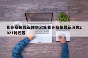 郑州疫情最新封控区域/郑州疫情最新消息2021封控区