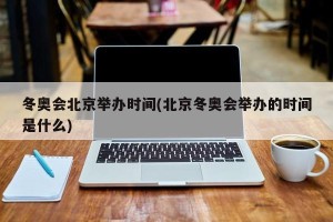 冬奥会北京举办时间(北京冬奥会举办的时间是什么)