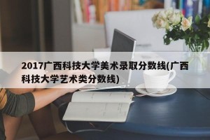 2017广西科技大学美术录取分数线(广西科技大学艺术类分数线)
