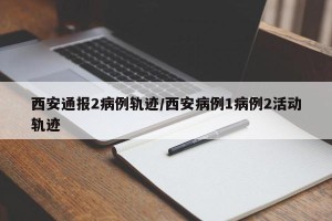 西安通报2病例轨迹/西安病例1病例2活动轨迹