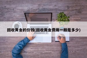 回收黄金的价钱(回收黄金费用一般是多少)