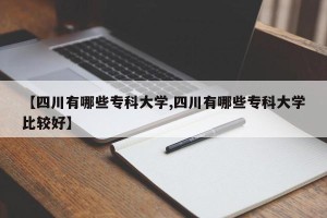 【四川有哪些专科大学,四川有哪些专科大学比较好】
