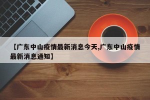 【广东中山疫情最新消息今天,广东中山疫情最新消息通知】