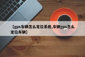 【gps车辆怎么定位系统,车辆gps怎么定位车辆】