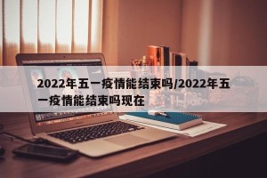 2022年五一疫情能结束吗/2022年五一疫情能结束吗现在