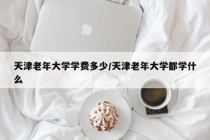 天津老年大学学费多少/天津老年大学都学什么