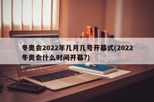 冬奥会2022年几月几号开幕式(2022冬奥会什么时间开幕?)