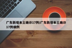 广东新增本土确诊17例/广东新增本土确诊17例病例