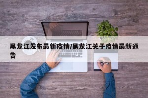黑龙江发布最新疫情/黑龙江关于疫情最新通告