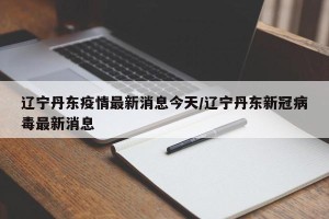 辽宁丹东疫情最新消息今天/辽宁丹东新冠病毒最新消息