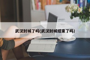 武汉封城了吗(武汉封城结束了吗)