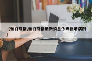 【营口疫情,营口疫情最新消息今天新增病例】