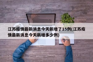江苏疫情最新消息今天新增了15例(江苏疫情最新消息今天新增多少例)