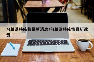 乌兰浩特疫情最新消息/乌兰浩特疫情最新政策