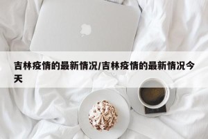 吉林疫情的最新情况/吉林疫情的最新情况今天