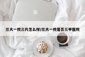 兰大一院三代怎么样/兰大一院是否三甲医院