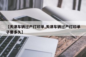 【天津车辆过户打印单,天津车辆过户打印单子要多久】