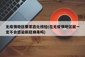 无疫情地区要常态化核检(在无疫情地区就一定不会感染新冠病毒吗)