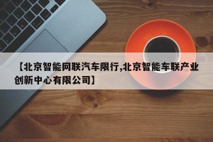 【北京智能网联汽车限行,北京智能车联产业创新中心有限公司】