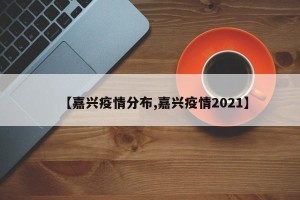 【嘉兴疫情分布,嘉兴疫情2021】