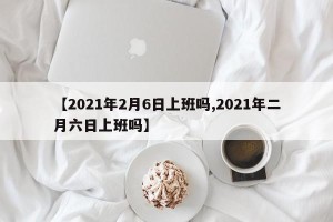 【2021年2月6日上班吗,2021年二月六日上班吗】