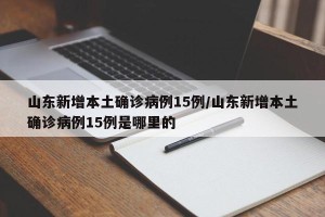 山东新增本土确诊病例15例/山东新增本土确诊病例15例是哪里的