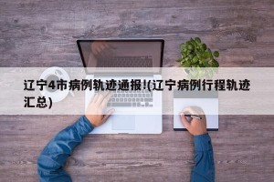 辽宁4市病例轨迹通报!(辽宁病例行程轨迹汇总)