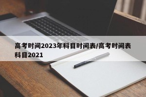 高考时间2023年科目时间表/高考时间表科目2021