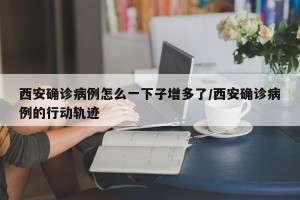 西安确诊病例怎么一下子增多了/西安确诊病例的行动轨迹