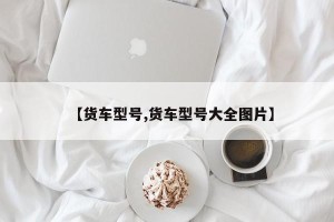 【货车型号,货车型号大全图片】