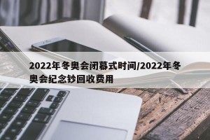 2022年冬奥会闭幕式时间/2022年冬奥会纪念钞回收费用