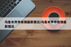 乌鲁木齐市疫情最新情况/乌鲁木齐市疫情最新情况