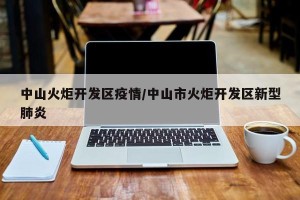 中山火炬开发区疫情/中山市火炬开发区新型肺炎