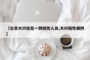 【北京大兴检出一例阳性人员,大兴阳性病例】