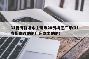 31省份新增本土确诊20例均在广东(31省份确诊病例广东本土病例)