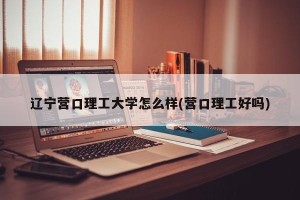辽宁营口理工大学怎么样(营口理工好吗)