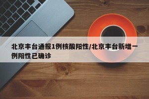 北京丰台通报1例核酸阳性/北京丰台新增一例阳性已确诊