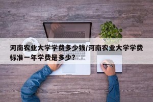河南农业大学学费多少钱/河南农业大学学费标准一年学费是多少?