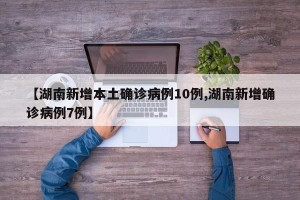 【湖南新增本土确诊病例10例,湖南新增确诊病例7例】